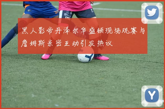 黑人影帝丹泽尔华盛顿现场观赛与詹姆斯亲密互动引发热议