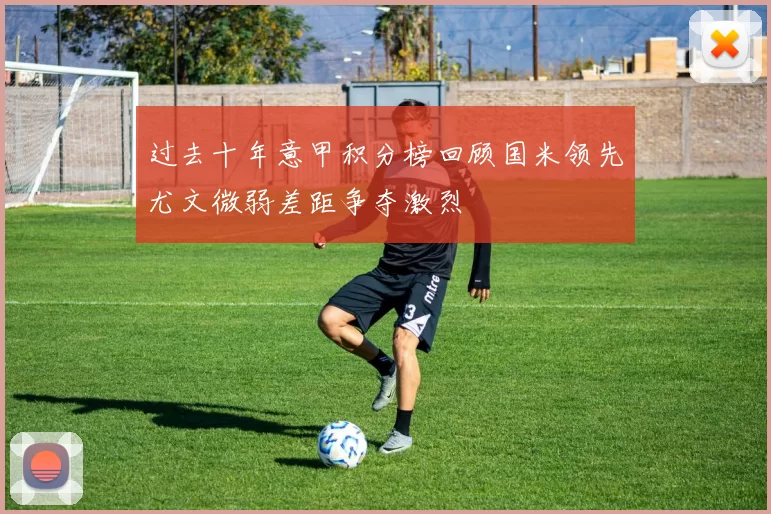 过去十年意甲积分榜回顾国米领先尤文微弱差距争夺激烈