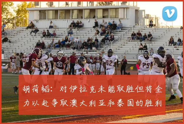 胡荷韬：对伊拉克未能取胜但将全力以赴争取澳大利亚和泰国的胜利