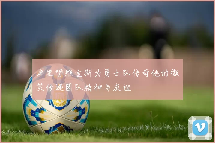 库里赞维金斯为勇士队传奇他的微笑传递团队精神与友谊
