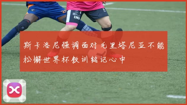 斯卡洛尼强调面对毛里塔尼亚不能松懈世界杯教训铭记心中