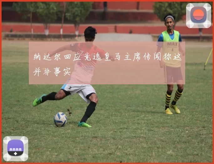纳达尔回应竞选皇马主席传闻称这并非事实