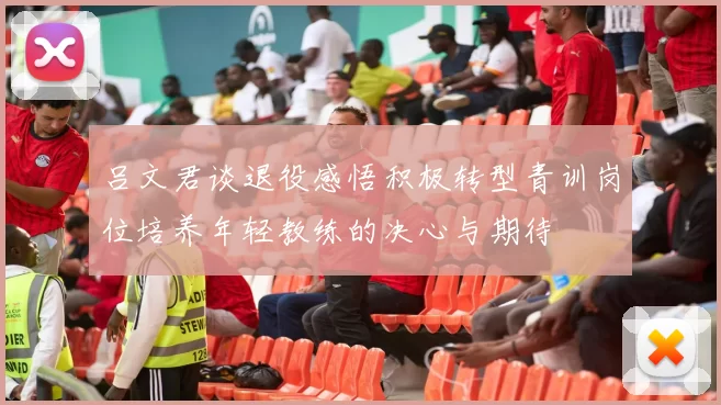 吕文君谈退役感悟积极转型青训岗位培养年轻教练的决心与期待
