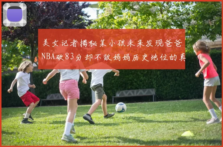 美女记者揭秘某小孩未来发现爸爸NBA砍83分却不敌妈妈历史地位的真相