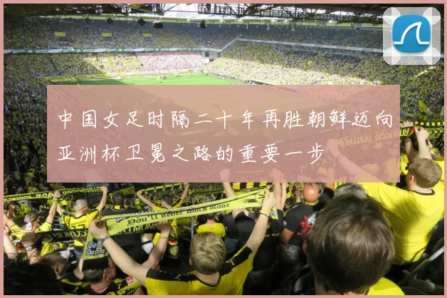 中国女足时隔二十年再胜朝鲜迈向亚洲杯卫冕之路的重要一步