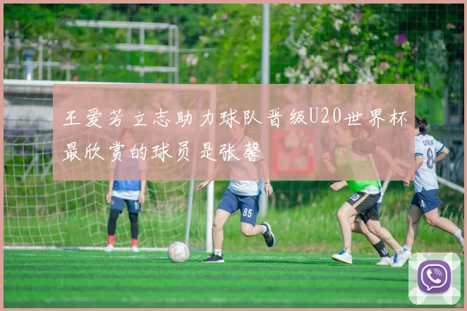 王爱芳立志助力球队晋级U20世界杯最欣赏的球员是张馨