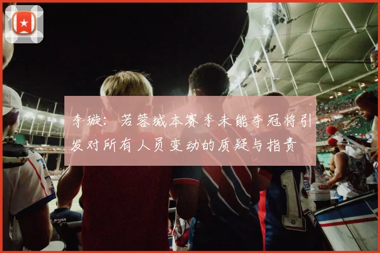 李璇：若蓉城本赛季未能夺冠将引发对所有人员变动的质疑与指责