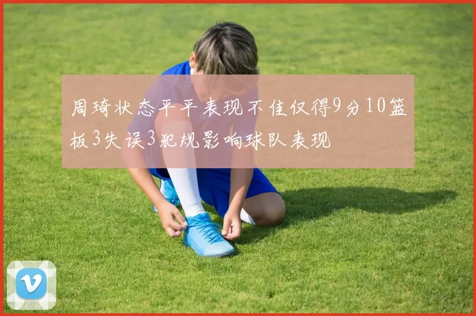 周琦状态平平表现不佳仅得9分10篮板3失误3犯规影响球队表现