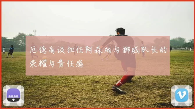 厄德高谈担任阿森纳与挪威队长的荣耀与责任感