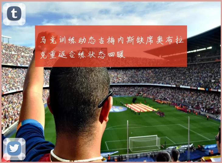 马竞训练动态吉梅内斯缺席奥布拉克重返合练状态回暖