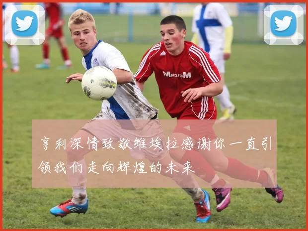 亨利深情致敬维埃拉感谢你一直引领我们走向辉煌的未来