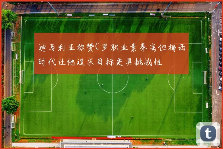 迪马利亚称赞C罗职业素养高但梅西时代让他追求目标更具挑战性