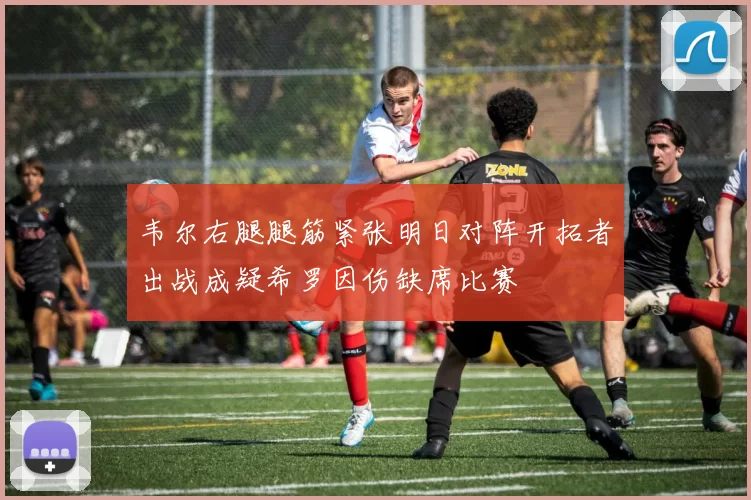 韦尔右腿腿筋紧张明日对阵开拓者出战成疑希罗因伤缺席比赛